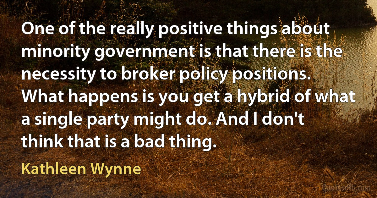 One of the really positive things about minority government is that there is the necessity to broker policy positions. What happens is you get a hybrid of what a single party might do. And I don't think that is a bad thing. (Kathleen Wynne)