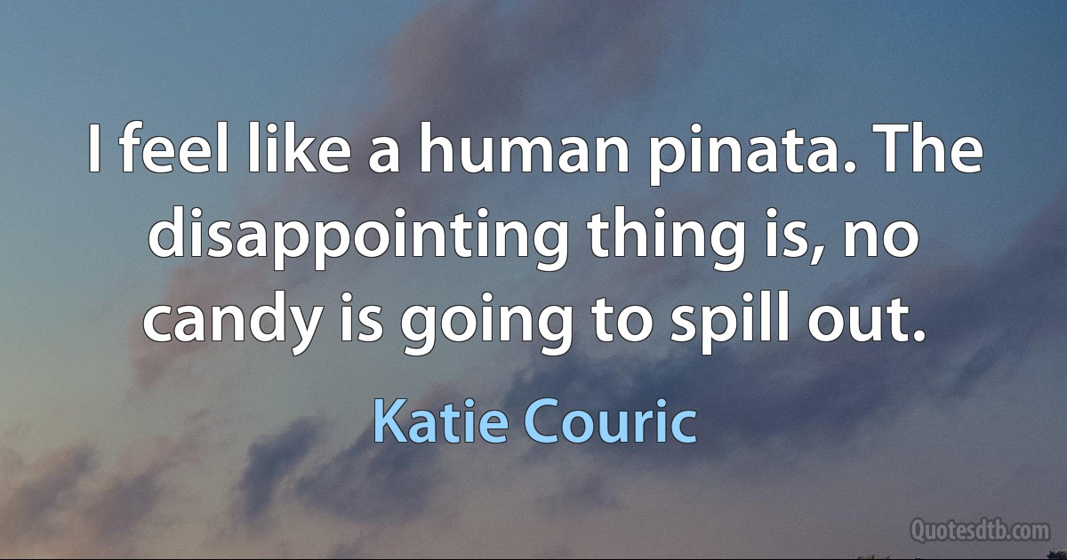 I feel like a human pinata. The disappointing thing is, no candy is going to spill out. (Katie Couric)