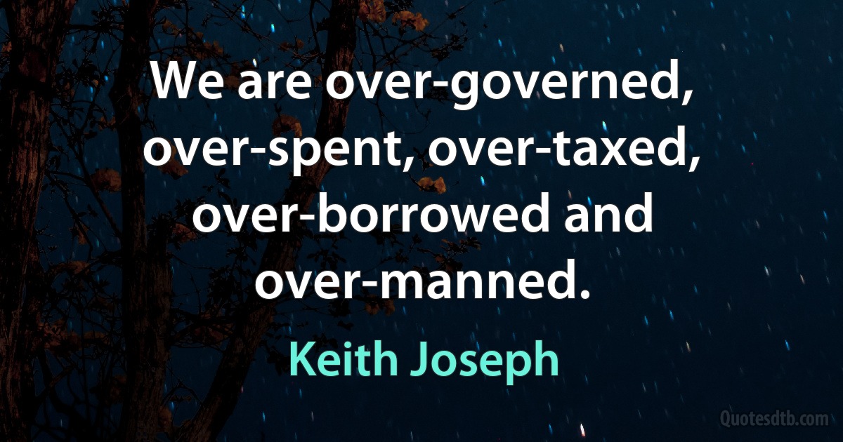 We are over-governed, over-spent, over-taxed, over-borrowed and over-manned. (Keith Joseph)