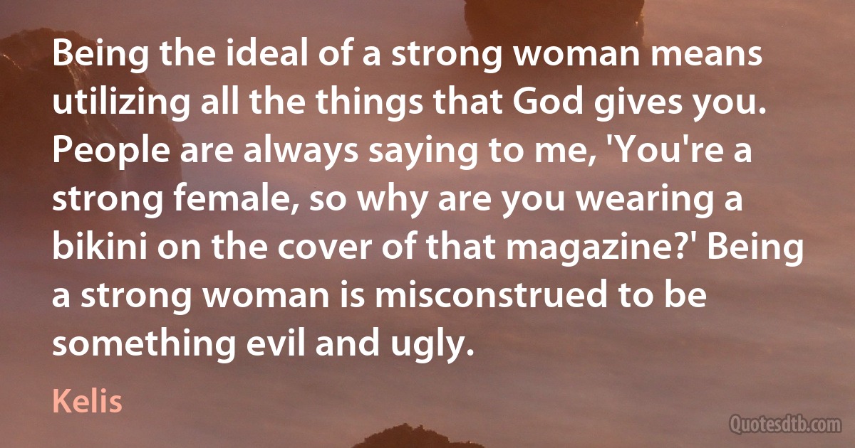 Being the ideal of a strong woman means utilizing all the things that God gives you. People are always saying to me, 'You're a strong female, so why are you wearing a bikini on the cover of that magazine?' Being a strong woman is misconstrued to be something evil and ugly. (Kelis)