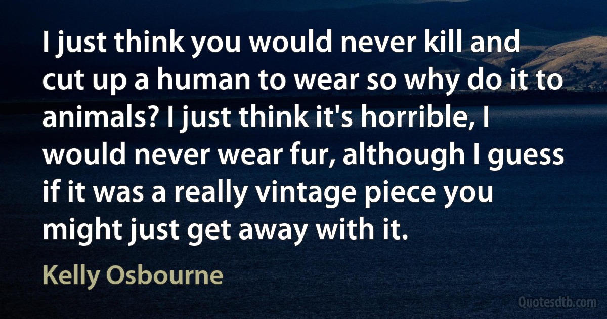 I just think you would never kill and cut up a human to wear so why do it to animals? I just think it's horrible, I would never wear fur, although I guess if it was a really vintage piece you might just get away with it. (Kelly Osbourne)