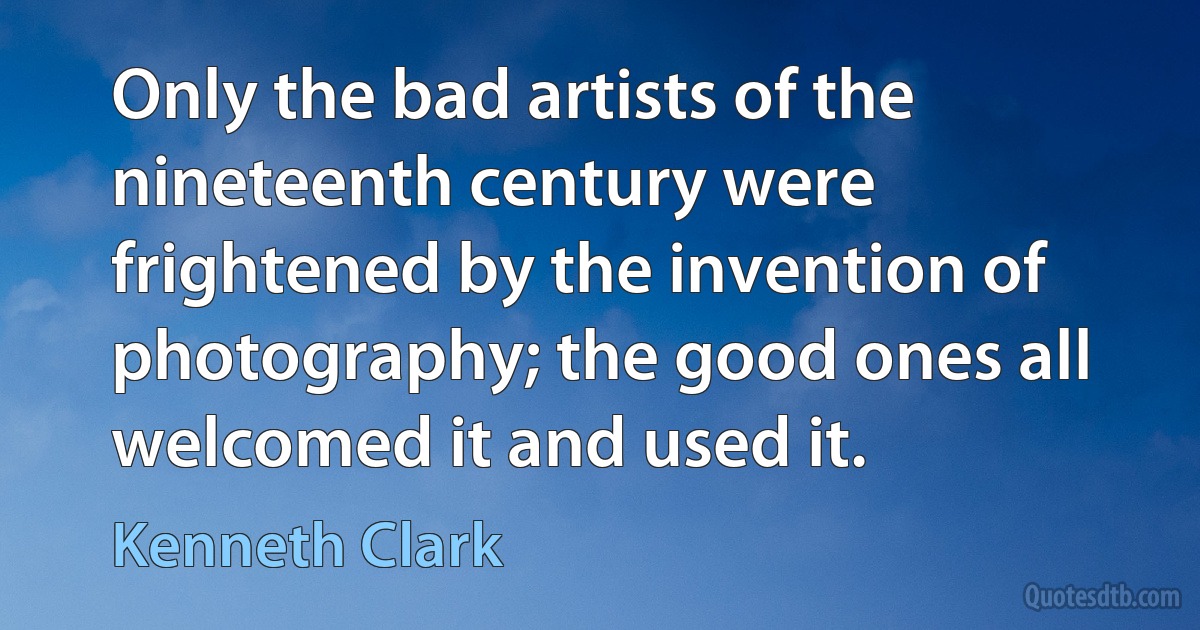 Only the bad artists of the nineteenth century were frightened by the invention of photography; the good ones all welcomed it and used it. (Kenneth Clark)