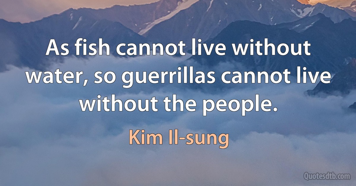 As fish cannot live without water, so guerrillas cannot live without the people. (Kim Il-sung)