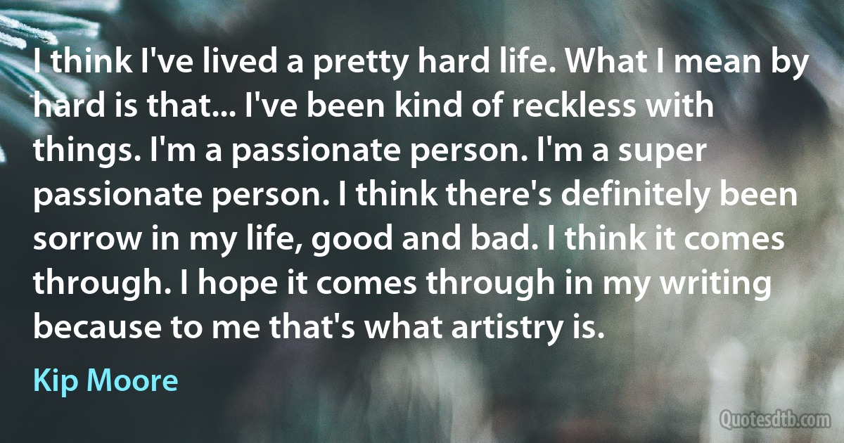 I think I've lived a pretty hard life. What I mean by hard is that... I've been kind of reckless with things. I'm a passionate person. I'm a super passionate person. I think there's definitely been sorrow in my life, good and bad. I think it comes through. I hope it comes through in my writing because to me that's what artistry is. (Kip Moore)