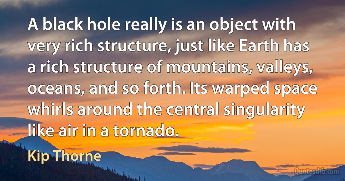 A black hole really is an object with very rich structure, just like Earth has a rich structure of mountains, valleys, oceans, and so forth. Its warped space whirls around the central singularity like air in a tornado. (Kip Thorne)