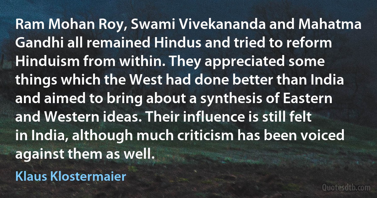 Ram Mohan Roy, Swami Vivekananda and Mahatma Gandhi all remained Hindus and tried to reform Hinduism from within. They appreciated some things which the West had done better than India and aimed to bring about a synthesis of Eastern and Western ideas. Their influence is still felt in India, although much criticism has been voiced against them as well. (Klaus Klostermaier)