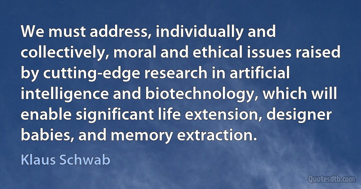 We must address, individually and collectively, moral and ethical issues raised by cutting-edge research in artificial intelligence and biotechnology, which will enable significant life extension, designer babies, and memory extraction. (Klaus Schwab)