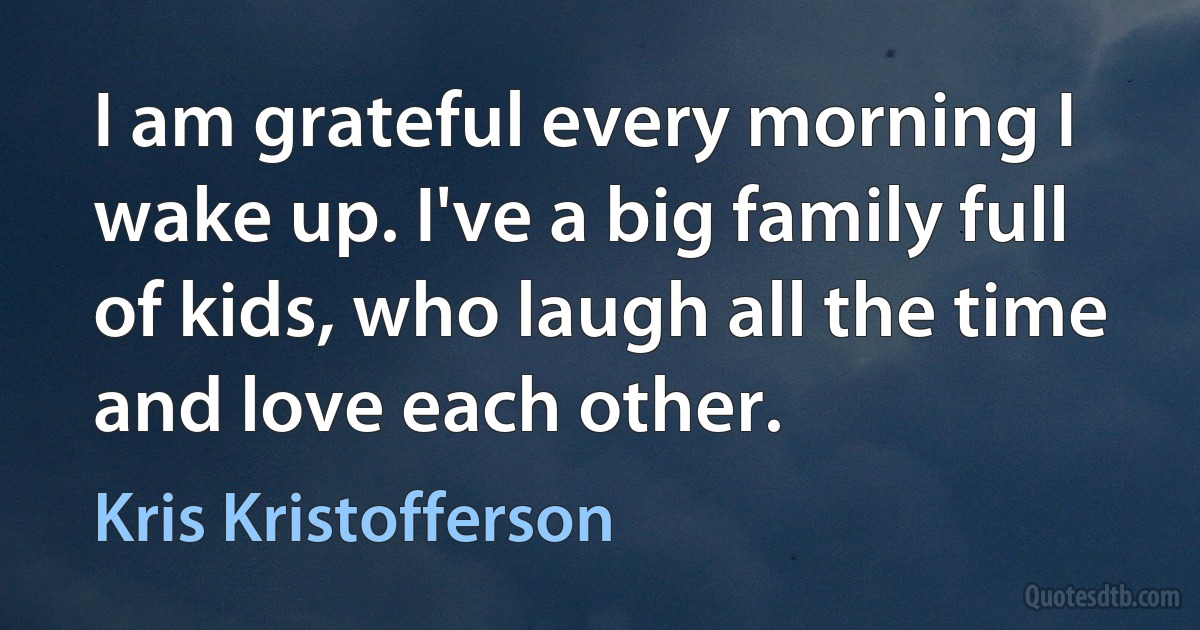 I am grateful every morning I wake up. I've a big family full of kids, who laugh all the time and love each other. (Kris Kristofferson)