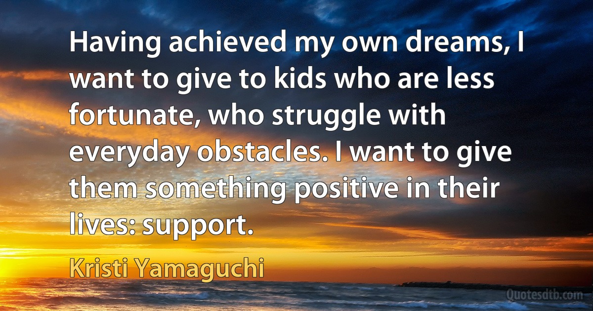 Having achieved my own dreams, I want to give to kids who are less fortunate, who struggle with everyday obstacles. I want to give them something positive in their lives: support. (Kristi Yamaguchi)