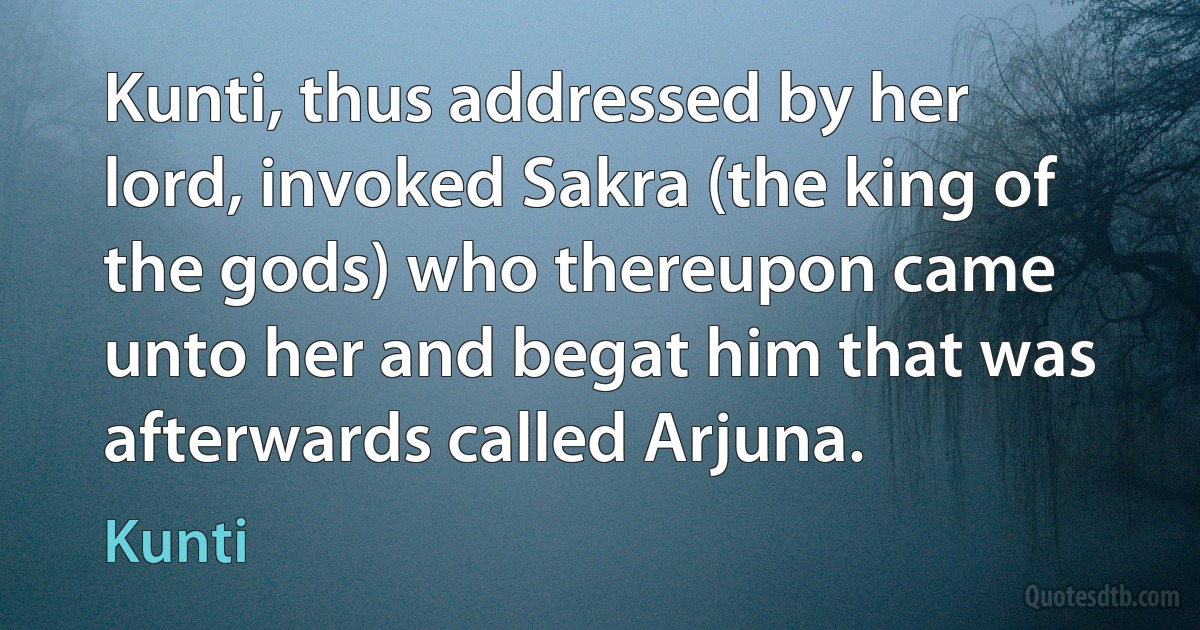 Kunti, thus addressed by her lord, invoked Sakra (the king of the gods) who thereupon came unto her and begat him that was afterwards called Arjuna. (Kunti)