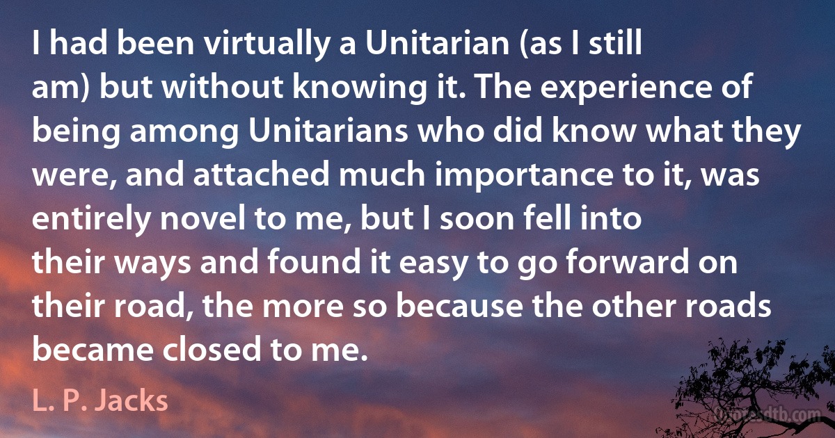 I had been virtually a Unitarian (as I still am) but without knowing it. The experience of being among Unitarians who did know what they were, and attached much importance to it, was entirely novel to me, but I soon fell into their ways and found it easy to go forward on their road, the more so because the other roads became closed to me. (L. P. Jacks)