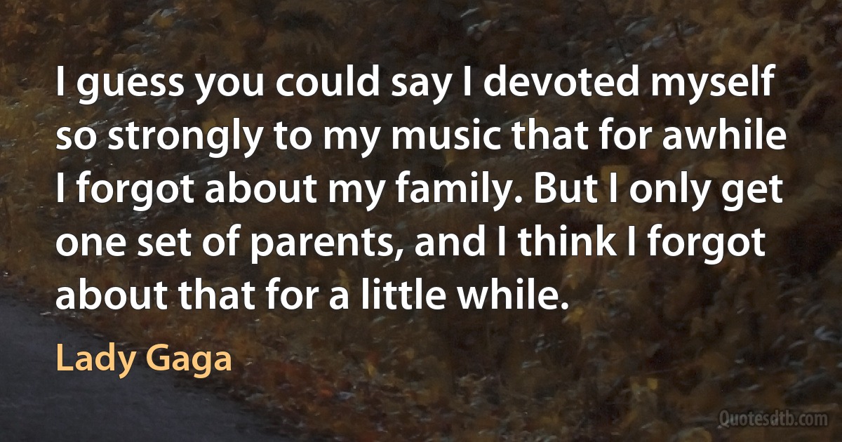 I guess you could say I devoted myself so strongly to my music that for awhile I forgot about my family. But I only get one set of parents, and I think I forgot about that for a little while. (Lady Gaga)