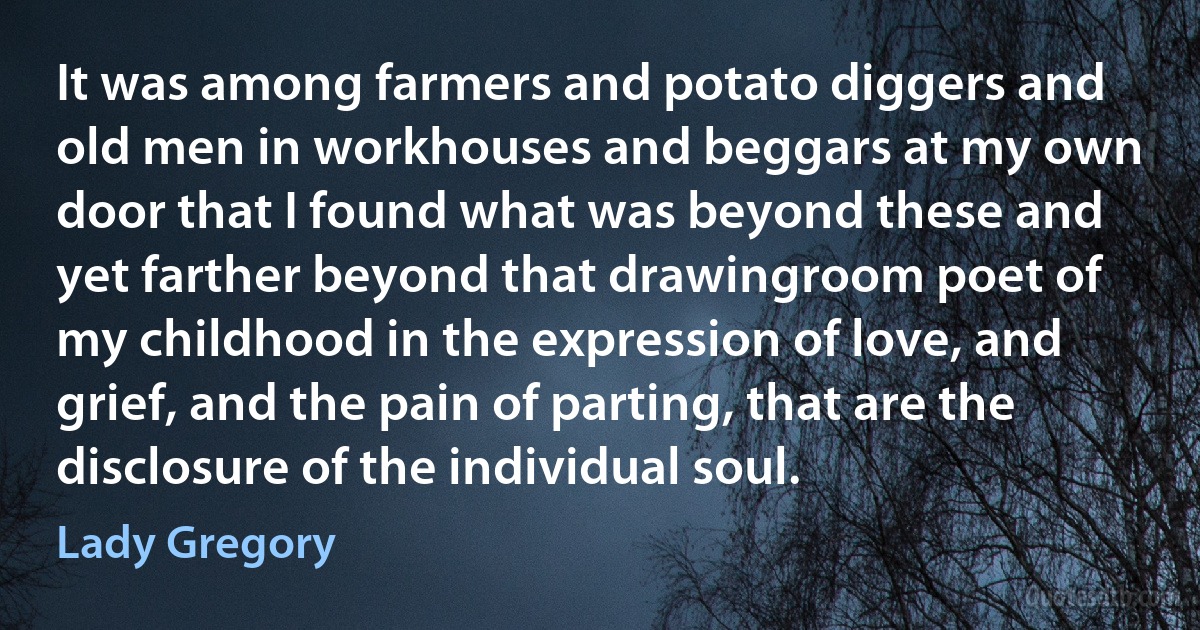 It was among farmers and potato diggers and old men in workhouses and beggars at my own door that I found what was beyond these and yet farther beyond that drawingroom poet of my childhood in the expression of love, and grief, and the pain of parting, that are the disclosure of the individual soul. (Lady Gregory)