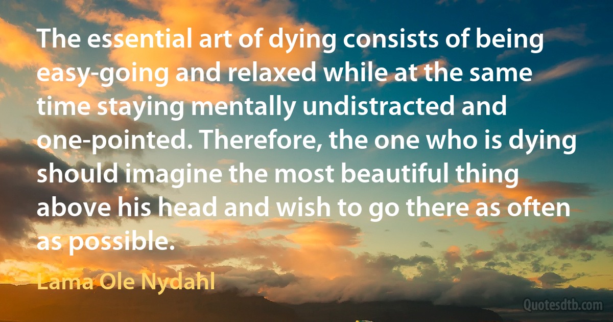 The essential art of dying consists of being easy-going and relaxed while at the same time staying mentally undistracted and one-pointed. Therefore, the one who is dying should imagine the most beautiful thing above his head and wish to go there as often as possible. (Lama Ole Nydahl)