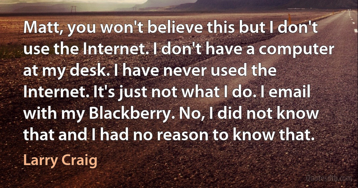 Matt, you won't believe this but I don't use the Internet. I don't have a computer at my desk. I have never used the Internet. It's just not what I do. I email with my Blackberry. No, I did not know that and I had no reason to know that. (Larry Craig)