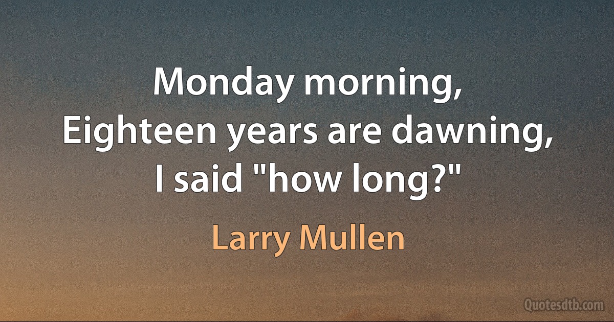 Monday morning,
Eighteen years are dawning,
I said "how long?" (Larry Mullen)