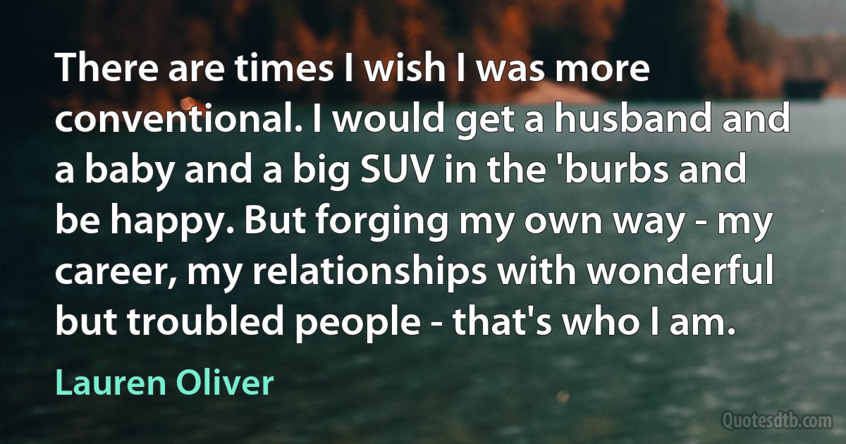 There are times I wish I was more conventional. I would get a husband and a baby and a big SUV in the 'burbs and be happy. But forging my own way - my career, my relationships with wonderful but troubled people - that's who I am. (Lauren Oliver)