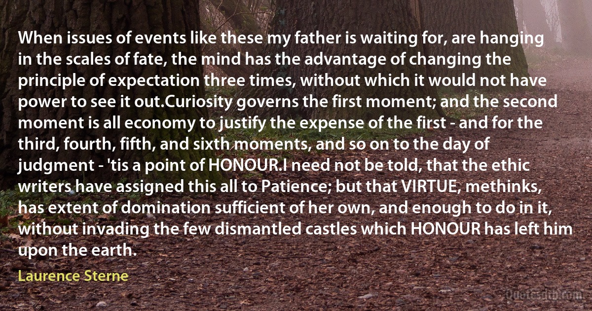 When issues of events like these my father is waiting for, are hanging in the scales of fate, the mind has the advantage of changing the principle of expectation three times, without which it would not have power to see it out.Curiosity governs the first moment; and the second moment is all economy to justify the expense of the first - and for the third, fourth, fifth, and sixth moments, and so on to the day of judgment - 'tis a point of HONOUR.I need not be told, that the ethic writers have assigned this all to Patience; but that VIRTUE, methinks, has extent of domination sufficient of her own, and enough to do in it, without invading the few dismantled castles which HONOUR has left him upon the earth. (Laurence Sterne)