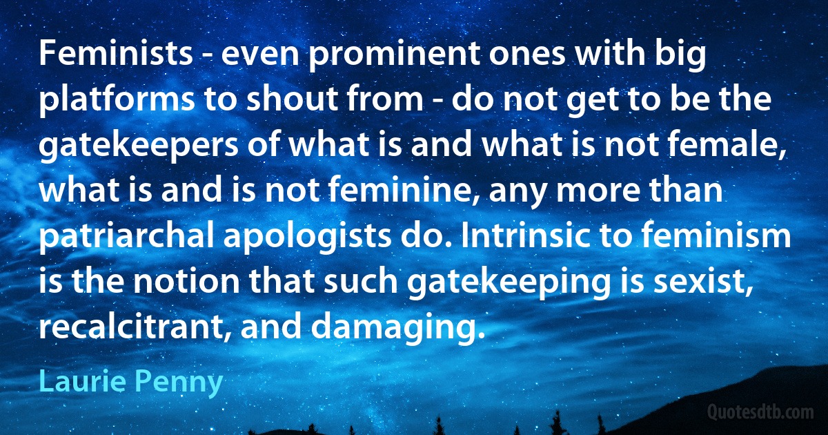 Feminists - even prominent ones with big platforms to shout from - do not get to be the gatekeepers of what is and what is not female, what is and is not feminine, any more than patriarchal apologists do. Intrinsic to feminism is the notion that such gatekeeping is sexist, recalcitrant, and damaging. (Laurie Penny)