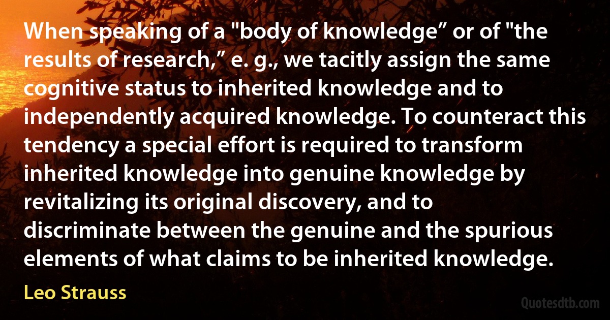 When speaking of a "body of knowledge” or of "the results of research,” e. g., we tacitly assign the same cognitive status to inherited knowledge and to independently acquired knowledge. To counteract this tendency a special effort is required to transform inherited knowledge into genuine knowledge by revitalizing its original discovery, and to discriminate between the genuine and the spurious elements of what claims to be inherited knowledge. (Leo Strauss)