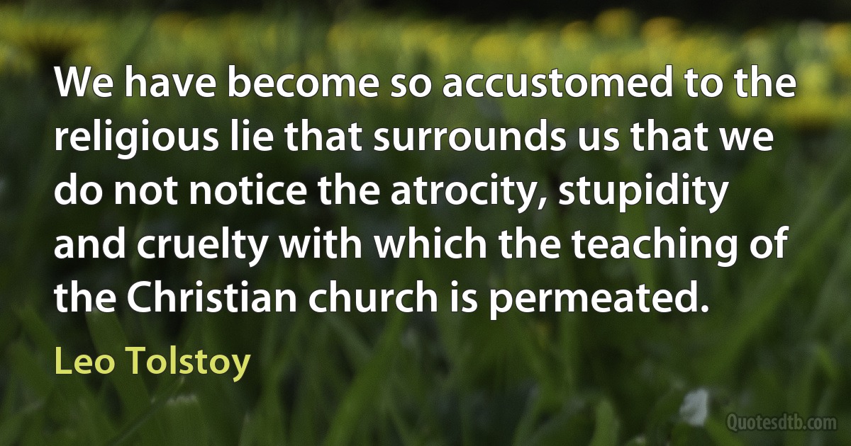 We have become so accustomed to the religious lie that surrounds us that we do not notice the atrocity, stupidity and cruelty with which the teaching of the Christian church is permeated. (Leo Tolstoy)