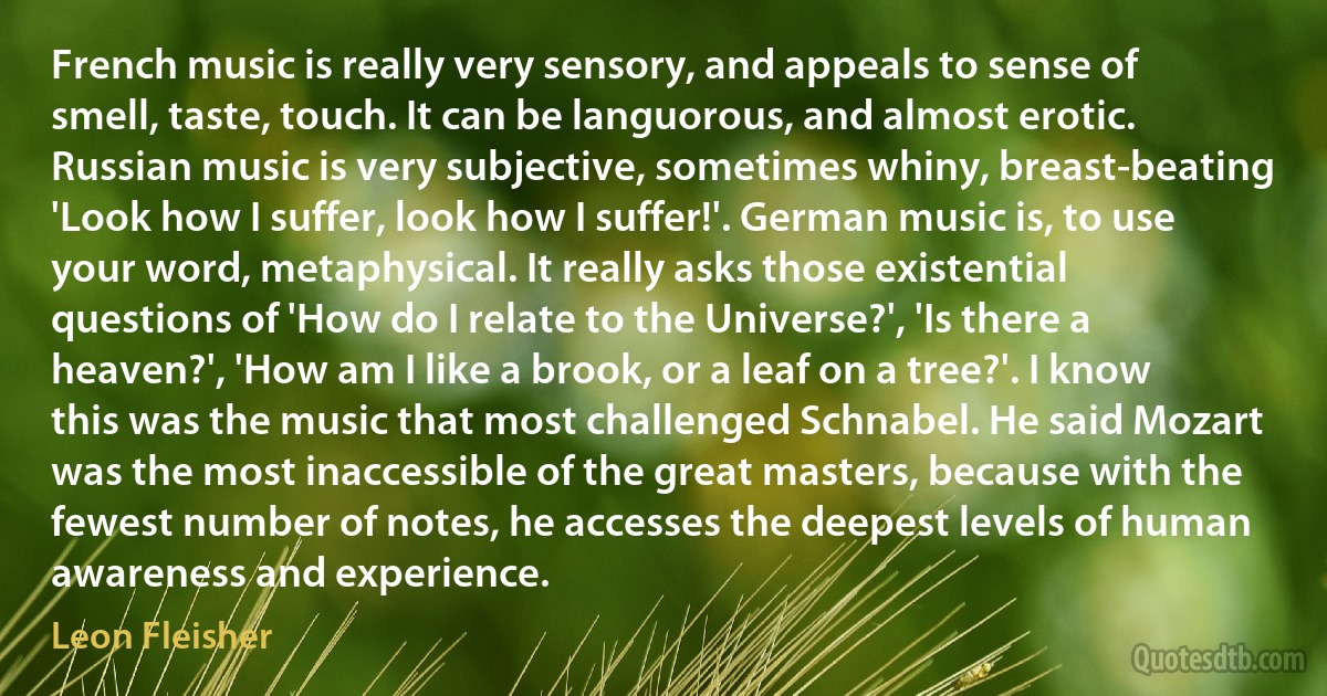 French music is really very sensory, and appeals to sense of smell, taste, touch. It can be languorous, and almost erotic. Russian music is very subjective, sometimes whiny, breast-beating 'Look how I suffer, look how I suffer!'. German music is, to use your word, metaphysical. It really asks those existential questions of 'How do I relate to the Universe?', 'Is there a heaven?', 'How am I like a brook, or a leaf on a tree?'. I know this was the music that most challenged Schnabel. He said Mozart was the most inaccessible of the great masters, because with the fewest number of notes, he accesses the deepest levels of human awareness and experience. (Leon Fleisher)