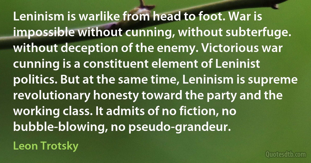 Leninism is warlike from head to foot. War is impossible without cunning, without subterfuge. without deception of the enemy. Victorious war cunning is a constituent element of Leninist politics. But at the same time, Leninism is supreme revolutionary honesty toward the party and the working class. It admits of no fiction, no bubble-blowing, no pseudo-grandeur. (Leon Trotsky)