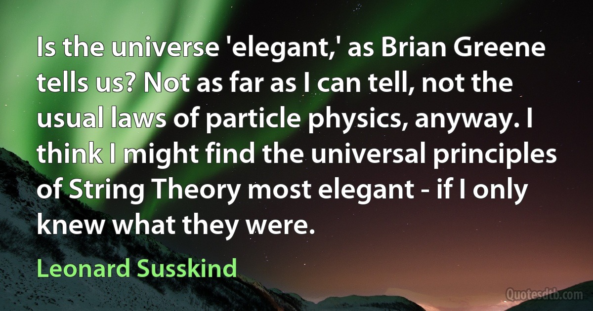 Is the universe 'elegant,' as Brian Greene tells us? Not as far as I can tell, not the usual laws of particle physics, anyway. I think I might find the universal principles of String Theory most elegant - if I only knew what they were. (Leonard Susskind)