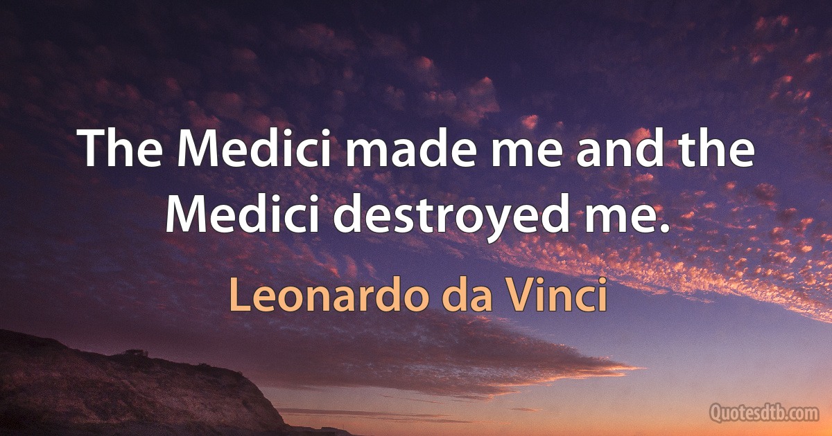 The Medici made me and the Medici destroyed me. (Leonardo da Vinci)