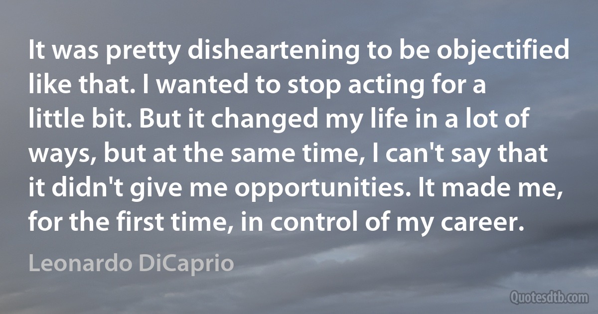 It was pretty disheartening to be objectified like that. I wanted to stop acting for a little bit. But it changed my life in a lot of ways, but at the same time, I can't say that it didn't give me opportunities. It made me, for the first time, in control of my career. (Leonardo DiCaprio)