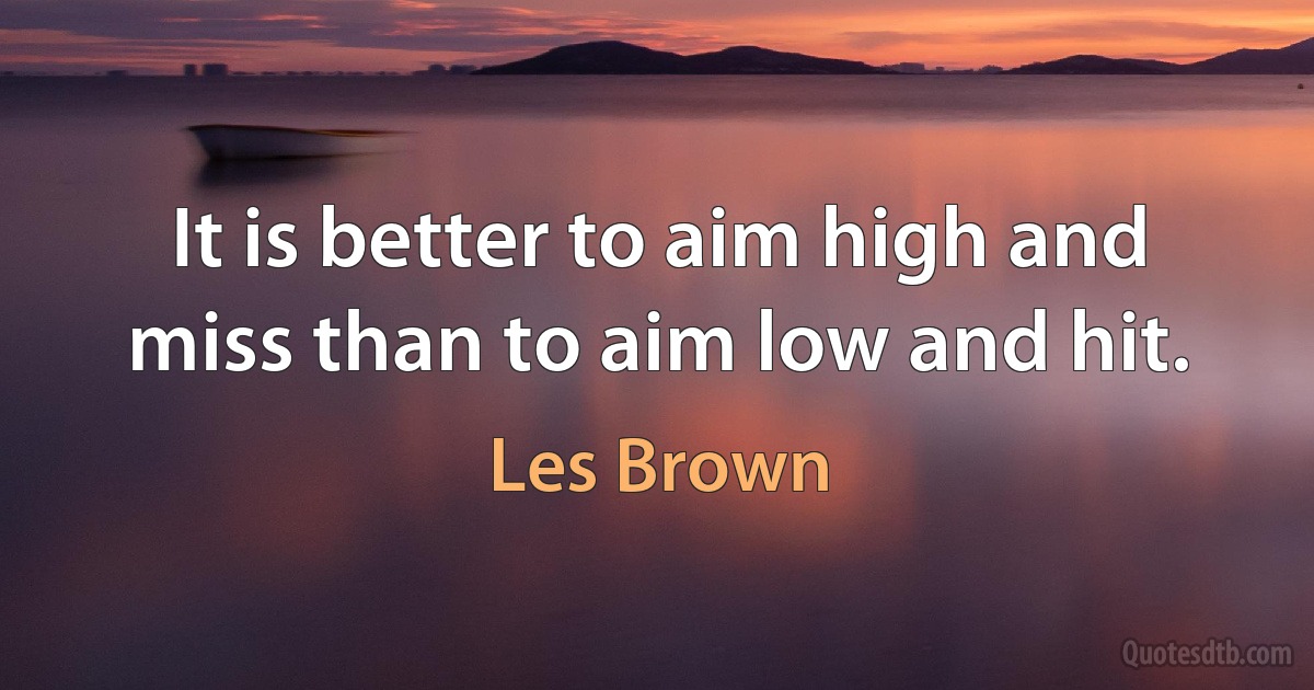 It is better to aim high and miss than to aim low and hit. (Les Brown)