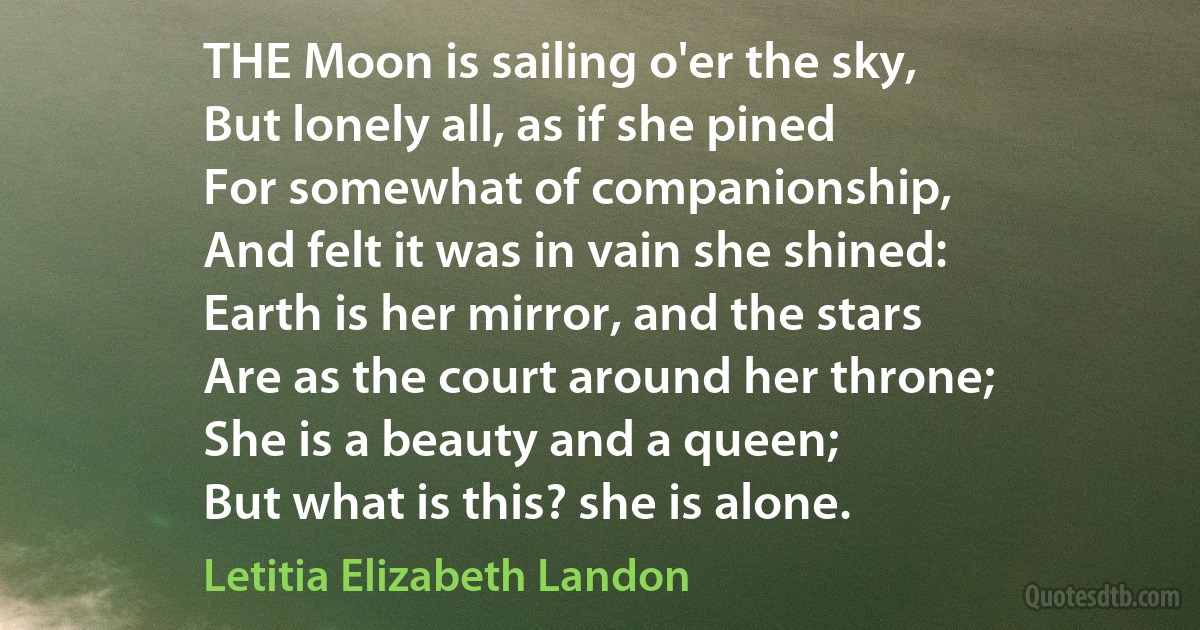 THE Moon is sailing o'er the sky,
But lonely all, as if she pined
For somewhat of companionship,
And felt it was in vain she shined:
Earth is her mirror, and the stars
Are as the court around her throne;
She is a beauty and a queen;
But what is this? she is alone. (Letitia Elizabeth Landon)