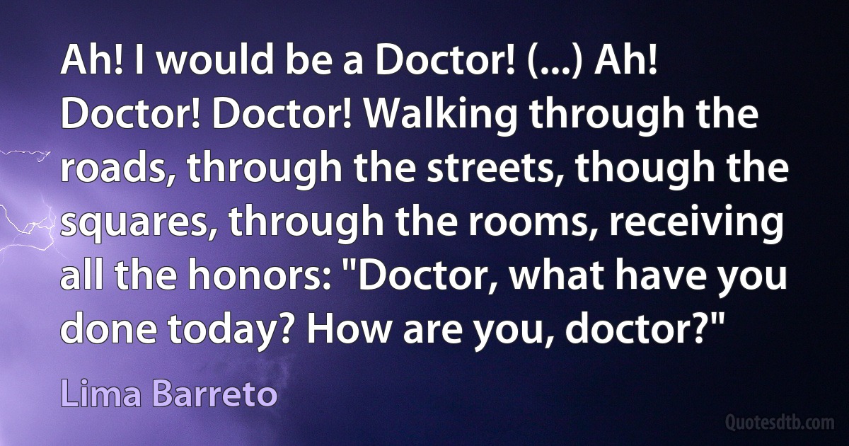 Ah! I would be a Doctor! (...) Ah! Doctor! Doctor! Walking through the roads, through the streets, though the squares, through the rooms, receiving all the honors: "Doctor, what have you done today? How are you, doctor?" (Lima Barreto)