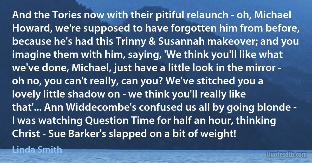 And the Tories now with their pitiful relaunch - oh, Michael Howard, we're supposed to have forgotten him from before, because he's had this Trinny & Susannah makeover; and you imagine them with him, saying, 'We think you'll like what we've done, Michael, just have a little look in the mirror - oh no, you can't really, can you? We've stitched you a lovely little shadow on - we think you'll really like that'... Ann Widdecombe's confused us all by going blonde - I was watching Question Time for half an hour, thinking Christ - Sue Barker's slapped on a bit of weight! (Linda Smith)