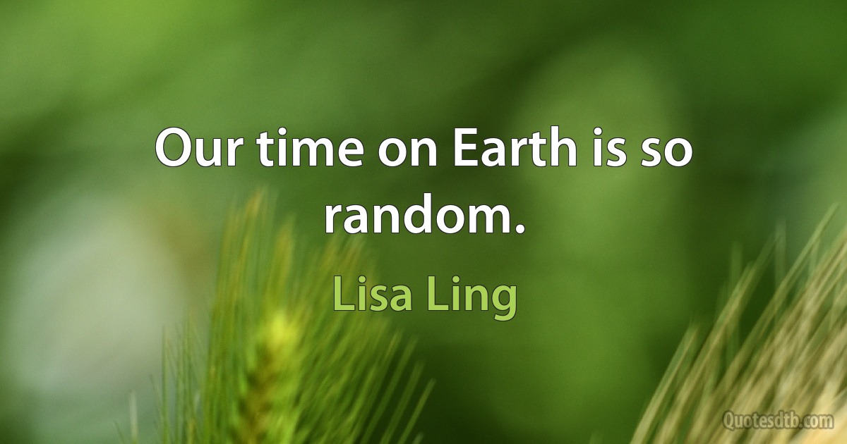 Our time on Earth is so random. (Lisa Ling)