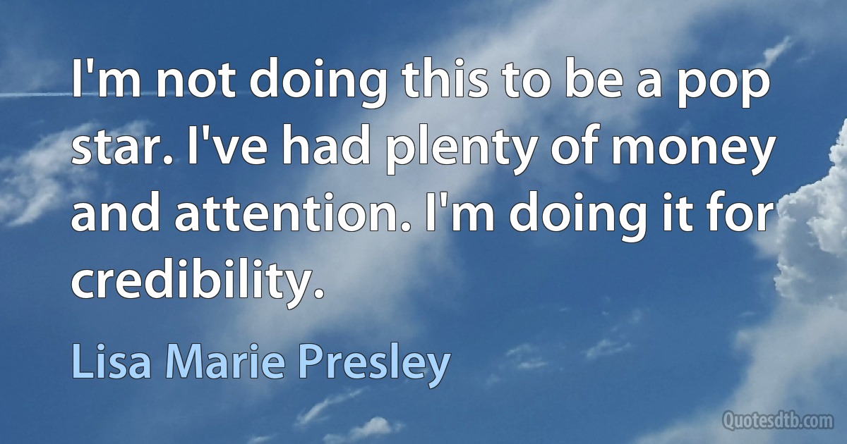 I'm not doing this to be a pop star. I've had plenty of money and attention. I'm doing it for credibility. (Lisa Marie Presley)