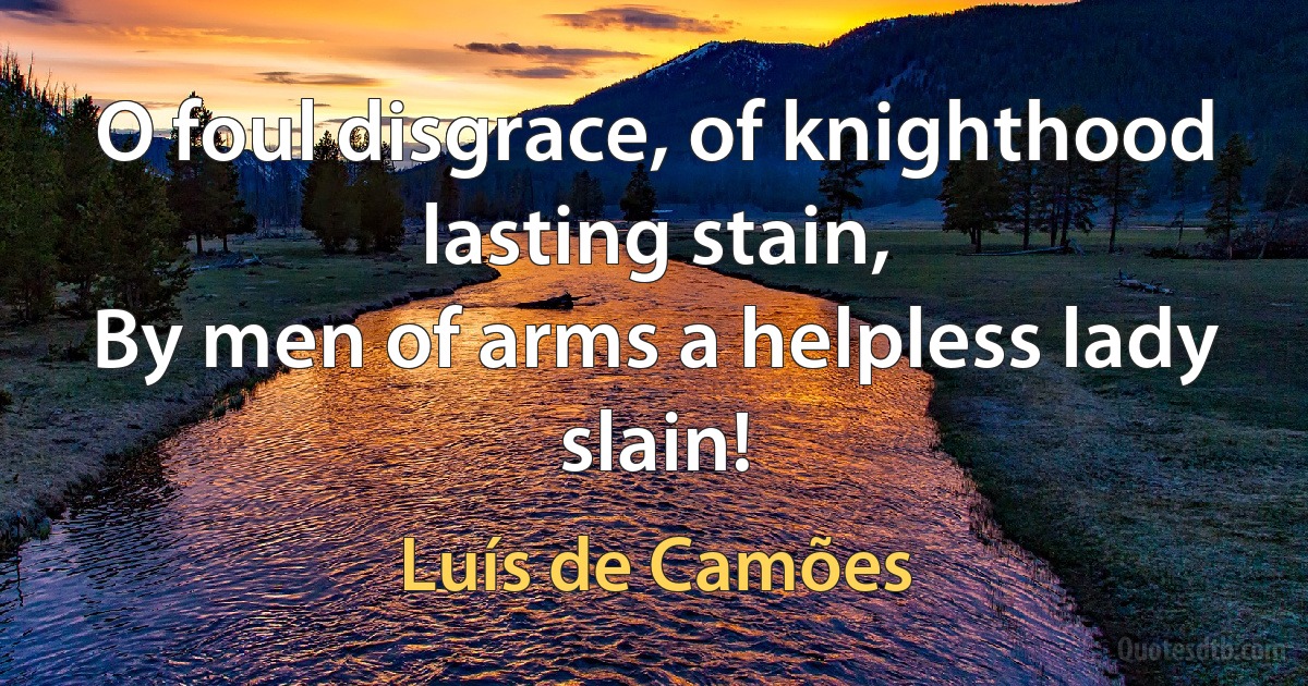 O foul disgrace, of knighthood lasting stain,
By men of arms a helpless lady slain! (Luís de Camões)