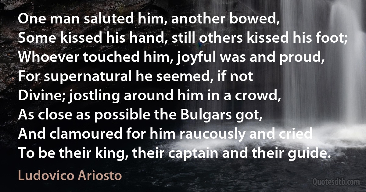 One man saluted him, another bowed,
Some kissed his hand, still others kissed his foot;
Whoever touched him, joyful was and proud,
For supernatural he seemed, if not
Divine; jostling around him in a crowd,
As close as possible the Bulgars got,
And clamoured for him raucously and cried
To be their king, their captain and their guide. (Ludovico Ariosto)