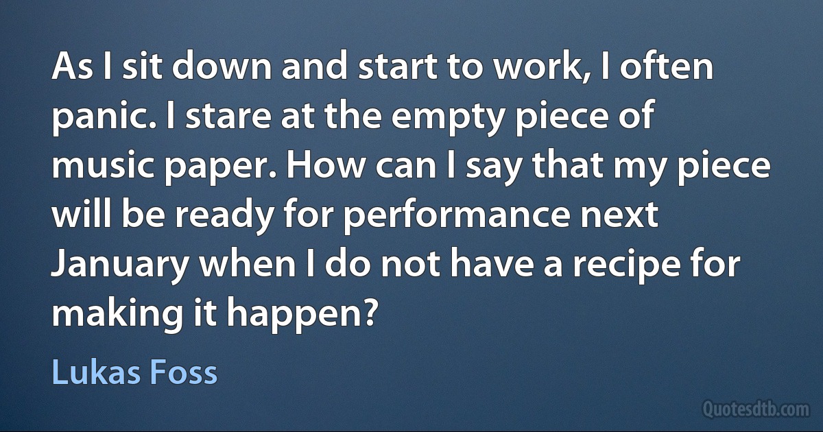 As I sit down and start to work, I often panic. I stare at the empty piece of music paper. How can I say that my piece will be ready for performance next January when I do not have a recipe for making it happen? (Lukas Foss)