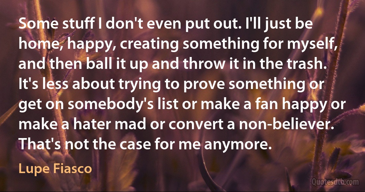 Some stuff I don't even put out. I'll just be home, happy, creating something for myself, and then ball it up and throw it in the trash. It's less about trying to prove something or get on somebody's list or make a fan happy or make a hater mad or convert a non-believer. That's not the case for me anymore. (Lupe Fiasco)