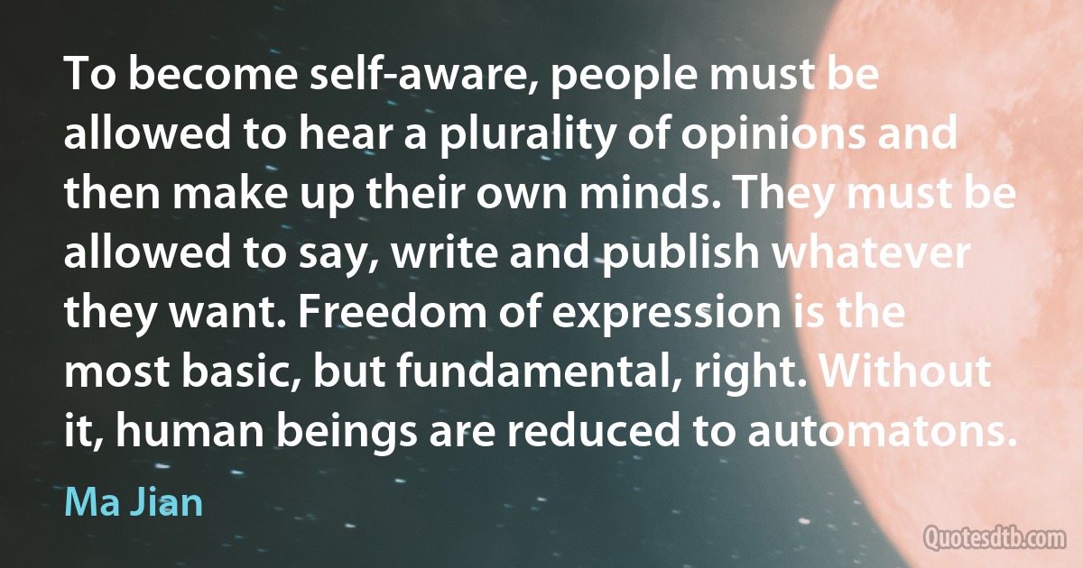 To become self-aware, people must be allowed to hear a plurality of opinions and then make up their own minds. They must be allowed to say, write and publish whatever they want. Freedom of expression is the most basic, but fundamental, right. Without it, human beings are reduced to automatons. (Ma Jian)