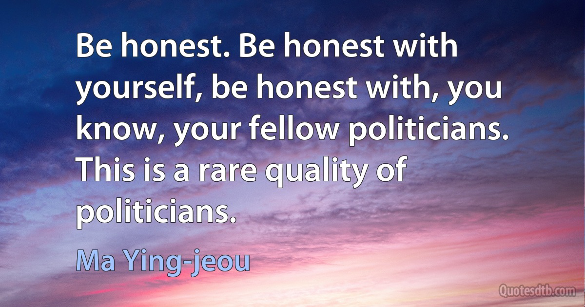 Be honest. Be honest with yourself, be honest with, you know, your fellow politicians. This is a rare quality of politicians. (Ma Ying-jeou)