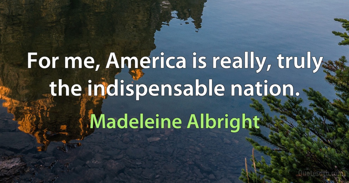 For me, America is really, truly the indispensable nation. (Madeleine Albright)