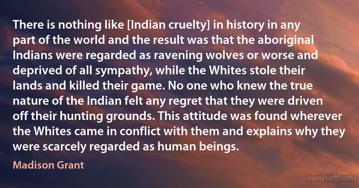 There is nothing like [Indian cruelty] in history in any part of the world and the result was that the aboriginal Indians were regarded as ravening wolves or worse and deprived of all sympathy, while the Whites stole their lands and killed their game. No one who knew the true nature of the Indian felt any regret that they were driven off their hunting grounds. This attitude was found wherever the Whites came in conflict with them and explains why they were scarcely regarded as human beings. (Madison Grant)