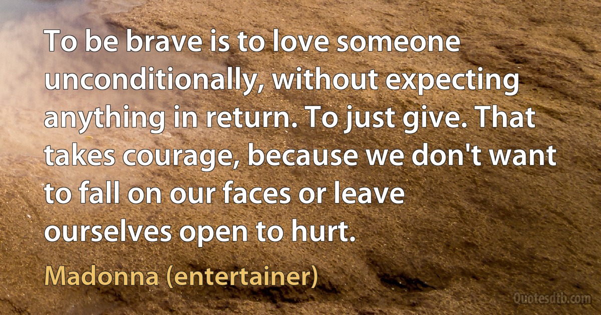 To be brave is to love someone unconditionally, without expecting anything in return. To just give. That takes courage, because we don't want to fall on our faces or leave ourselves open to hurt. (Madonna (entertainer))