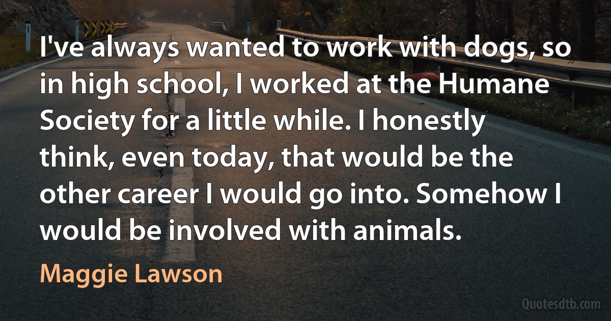 I've always wanted to work with dogs, so in high school, I worked at the Humane Society for a little while. I honestly think, even today, that would be the other career I would go into. Somehow I would be involved with animals. (Maggie Lawson)