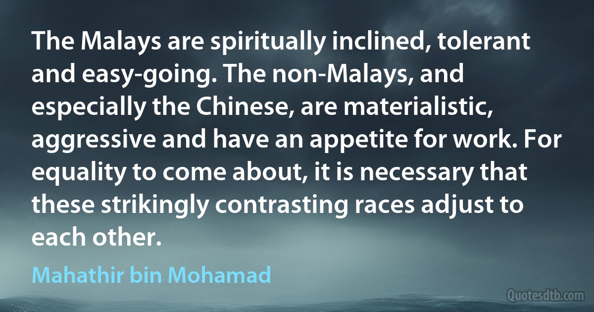 The Malays are spiritually inclined, tolerant and easy-going. The non-Malays, and especially the Chinese, are materialistic, aggressive and have an appetite for work. For equality to come about, it is necessary that these strikingly contrasting races adjust to each other. (Mahathir bin Mohamad)