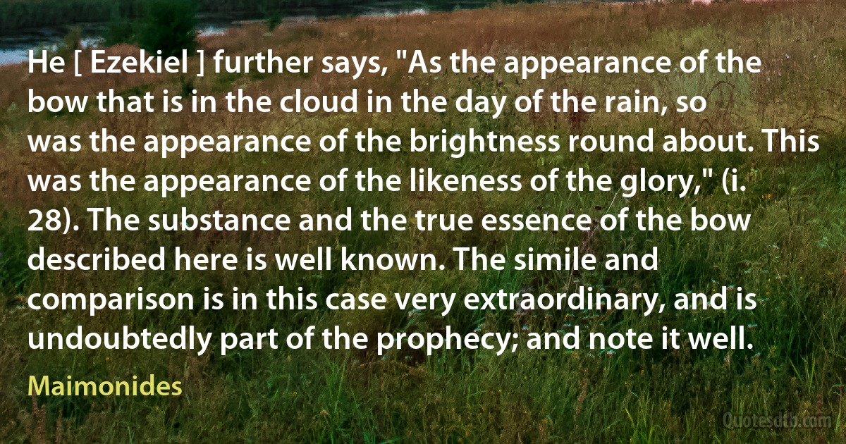 He [ Ezekiel ] further says, "As the appearance of the bow that is in the cloud in the day of the rain, so was the appearance of the brightness round about. This was the appearance of the likeness of the glory," (i. 28). The substance and the true essence of the bow described here is well known. The simile and comparison is in this case very extraordinary, and is undoubtedly part of the prophecy; and note it well. (Maimonides)