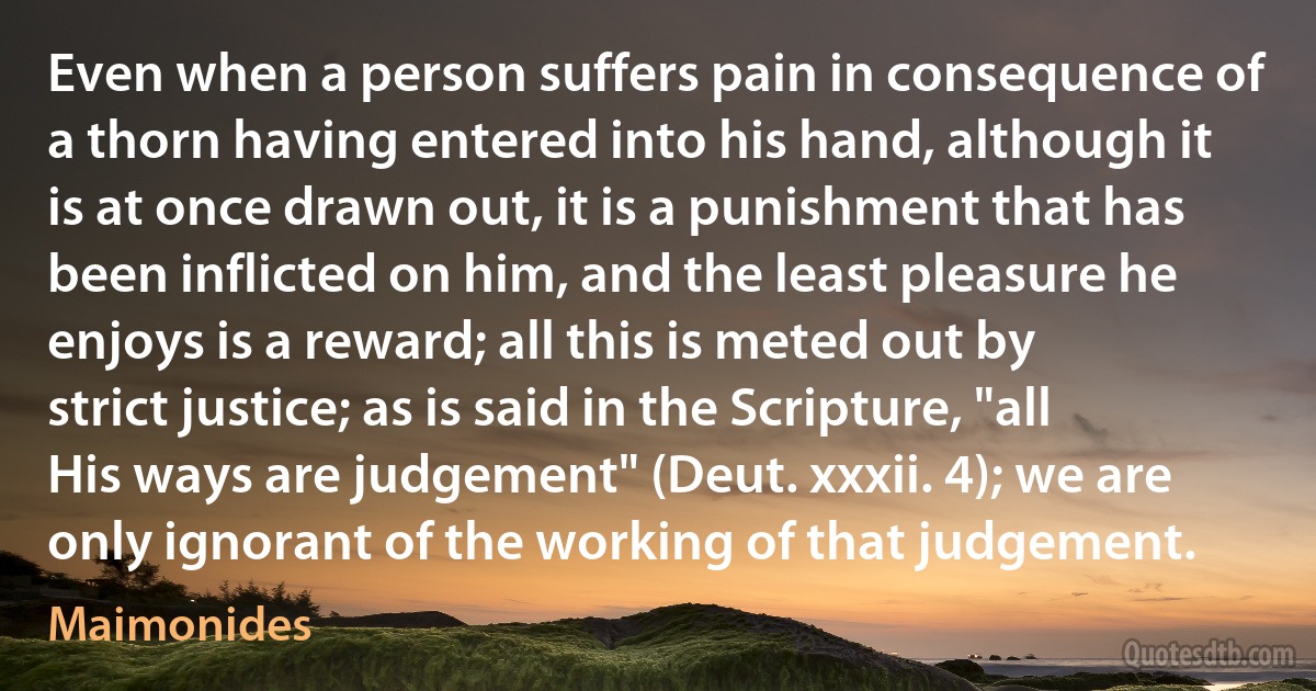 Even when a person suffers pain in consequence of a thorn having entered into his hand, although it is at once drawn out, it is a punishment that has been inflicted on him, and the least pleasure he enjoys is a reward; all this is meted out by strict justice; as is said in the Scripture, "all His ways are judgement" (Deut. xxxii. 4); we are only ignorant of the working of that judgement. (Maimonides)