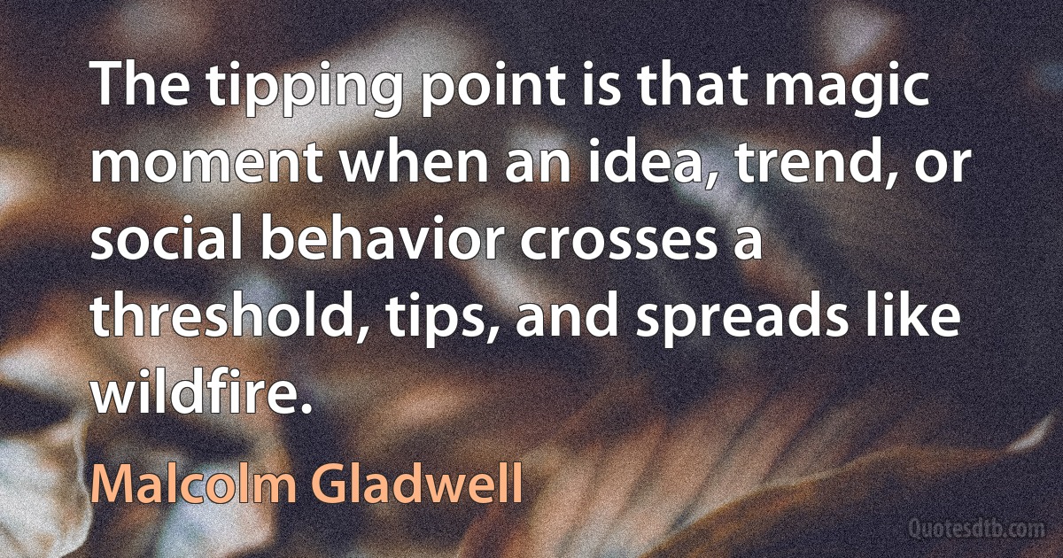 The tipping point is that magic moment when an idea, trend, or social behavior crosses a threshold, tips, and spreads like wildfire. (Malcolm Gladwell)